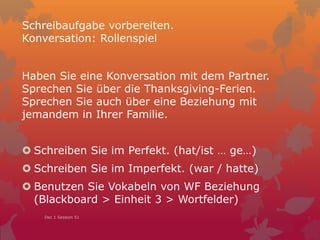 Schreibaufgabe vorbereiten.
Konversation: Rollenspiel
Haben Sie eine Konversation mit dem Partner.
Sprechen Sie über die Thanksgiving-Ferien.
Sprechen Sie auch über eine Beziehung mit
jemandem in Ihrer Familie.
 Schreiben Sie im Perfekt. (hat/ist … ge…)
 Schreiben Sie im Imperfekt. (war / hatte)
 Benutzen Sie Vokabeln von WF Beziehung
(Blackboard > Einheit 3 > Wortfelder)
Dec 1 Session 51
 