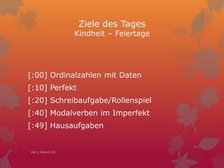 Ziele des Tages
Kindheit – Feiertage
[:00] Ordinalzahlen mit Daten
[:10] Perfekt
[:20] Schreibaufgabe/Rollenspiel
[:40] Modalverben im Imperfekt
[:49] Hausaufgaben
Dec 1 Session 51
 
