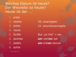 Welches Datum ist heute?
Der Wievielte ist heute?
Heute ist der ….
1. erste
2. zweite
3. dritte
4. vierte
5. fünfte
6. sechste
7. siebte
8. achte
…
20. zwanzigste
21. einundzwanzigste
But „on the“ = am
am vierten Juli
am ersten Januar
Dec 1 Session 51
 