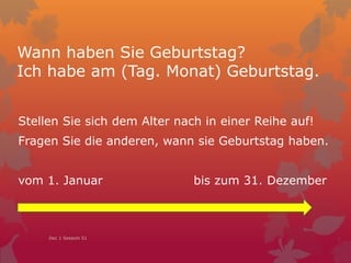 Wann haben Sie Geburtstag?
Ich habe am (Tag. Monat) Geburtstag.
Stellen Sie sich dem Datum nach in einer Reihe auf!
Fragen Sie die anderen, wann sie Geburtstag haben.
vom 1. Januar bis zum 31. Dezember
Dec 1 Session 51
 