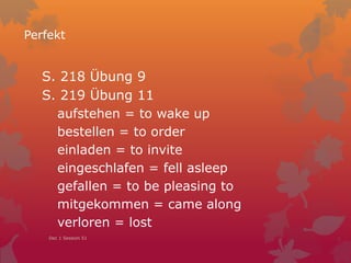 Perfekt
S. 218 Übung 9
S. 219 Übung 11
aufstehen = to wake up
bestellen = to order
einladen = to invite
eingeschlafen = fell asleep
gefallen = to be pleasing to
mitgekommen = came along
verloren = lost
Dec 1 Session 51
 