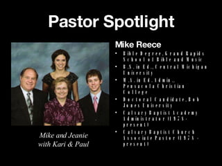 Pastor Spotlight Mike Reece Bible Degree, Grand Rapids School of Bible and Music B.S. in Ed., Central Michigan University M.A. in Ed. Admin., Pensacola Christian College Doctoral Candidate, Bob Jones University Calvary Baptist Academy Administrator (1978-present) Calvary Baptist Church Associate Pastor (1978 - present) Mike and Jeanie with Kari & Paul 