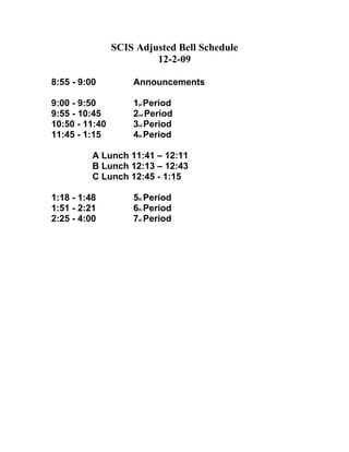 SCIS Adjusted Bell Schedule
                         12-2-09

8:55 - 9:00         Announcements

9:00 - 9:50         1st Period
9:55 - 10:45        2nd Period
10:50 - 11:40       3rd Period
11:45 - 1:15        4th Period

          A Lunch 11:41 – 12:11
          B Lunch 12:13 – 12:43
          C Lunch 12:45 - 1:15

1:18 - 1:48         5th Period
1:51 - 2:21         6th Period
2:25 - 4:00         7th Period
 