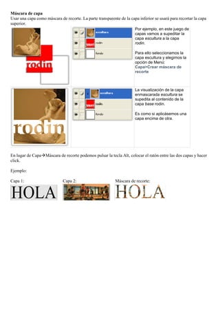 Máscara de capa
Usar una capa como máscara de recorte. La parte transparente de la capa inferior se usará para recortar la capa
superior.
                                                                      Por ejemplo, en este juego de
                                                                      capas vamos a supeditar la
                                                                      capa escultura a la capa
                                                                      rodin.

                                                                      Para ello seleccionamos la
                                                                      capa escultura y elegimos la
                                                                      opción de Menú:
                                                                      Capa>Crear máscara de
                                                                      recorte



                                                                      La visualización de la capa
                                                                      enmascarada escultura se
                                                                      supedita al contenido de la
                                                                      capa base rodin.

                                                                      Es como si aplicásemos una
                                                                      capa encima de otra.




En lugar de CapaMáscara de recorte podemos pulsar la tecla Alt, colocar el ratón entre las dos capas y hacer
click.

Ejemplo:

Capa 1:                      Capa 2:                       Máscara de recorte:
 