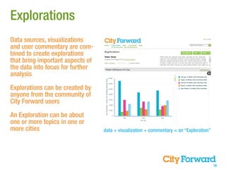Explorations
Data sources, visualizations
and user commentary are com-
bined to create explorations
that bring important aspects of
the data into focus for further
analysis

Explorations can be created by
anyone from the community of
City Forward users

An Exploration can be about
one or more topics in one or
more cities                       data + visualization + commentary = an “Exploration”




                                                                                         10
 