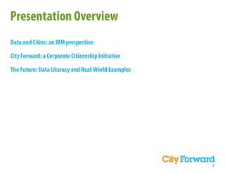 Presentation Overview
Data and Cities: an IBM perspective

City Forward: a Corporate Citizenship Initiative

The Future: Data Literacy and Real-World Examples




                                                    2
 
