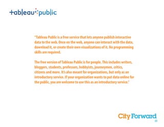 “Tableau Public is a free service that lets anyone publish interactive
data to the web. Once on the web, anyone can interact with the data,
download it, or create their own visualizations of it. No programming
skills are required.

The free version of Tableau Public is for people. This includes writers,
bloggers, students, professors, hobbyists, journeymen, critics,
citizens and more. It’s also meant for organizations, but only as an
introductory service. If your organization wants to put data online for
the public, you are welcome to use this as an introductory service.”




                                                                           23
 