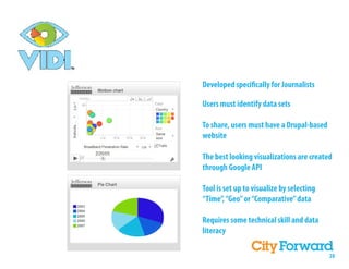 Developed speci cally for Journalists

Users must identify data sets

To share, users must have a Drupal-based
website

The best looking visualizations are created
through Google API

Tool is set up to visualize by selecting
“Time”, “Geo” or “Comparative” data

Requires some technical skill and data
literacy

                                           28
 