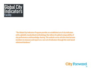 “The Global City Indicators Program provides an established set of city indicators
with a globally standardized methodology that allows for global comparability of
city performance and knowledge sharing. This website serves all cities that become
members to measure and report on a core set of indicators through this web-based
relational database.”




                                                                                     29
 