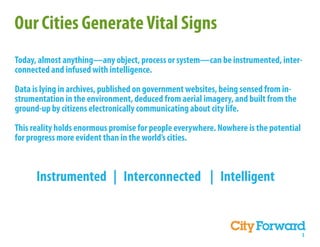 Our Cities Generate Vital Signs
Today, almost anything—any object, process or system—can be instrumented, inter-
connected and infused with intelligence.

Data is lying in archives, published on government websites, being sensed from in-
strumentation in the environment, deduced from aerial imagery, and built from the
ground-up by citizens electronically communicating about city life.

This reality holds enormous promise for people everywhere. Nowhere is the potential
for progress more evident than in the world’s cities.



      Instrumented | Interconnected | Intelligent


                                                                                      3
 
