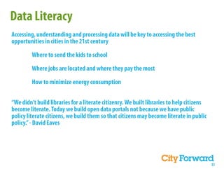 Data Literacy
Accessing, understanding and processing data will be key to accessing the best
opportunities in cities in the 21st century

         Where to send the kids to school

         Where jobs are located and where they pay the most

         How to minimize energy consumption


“We didn’t build libraries for a literate citizenry. We built libraries to help citizens
become literate. Today we build open data portals not because we have public
policy literate citizens, we build them so that citizens may become literate in public
policy.” - David Eaves




                                                                                           33
 