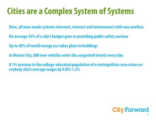 Cities are a Complex System of Systems
Here, all man-made systems intersect, interact and interconnect with one another.

On average 45% of a city’s budget goes to providing public safety services

Up to 40% of world energy use takes place in buildings

In Mexico City, 600 new vehicles enter the congested streets every day

A 1% increase in the college-educated population of a metropolitan area raises ev-
erybody else’s average wages by 0.8%-1.2%




                                                                                     5
 