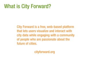 What is City Forward?


     City Forward is a free, web-based platform
     that lets users visualize and interact with
     city data while engaging with a community
     of people who are passionate about the
     future of cities.

                  cityforward.org
 
