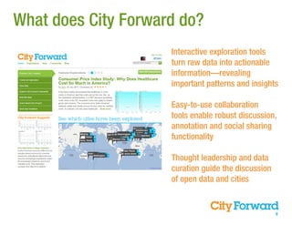 What does City Forward do?
                     Interactive exploration tools
                     turn raw data into actionable
                     information—revealing
                     important patterns and insights

                     Easy-to-use collaboration
                     tools enable robust discussion,
                     annotation and social sharing
                     functionality

                     Thought leadership and data
                     curation guide the discussion
                     of open data and cities


                                                     9
 