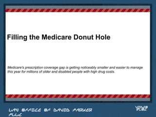 Filling the Medicare Donut Hole



Medicare's prescription coverage gap is getting noticeably smaller and easier to manage
this year for millions of older and disabled people with high drug costs.


                                                                            Place logo
                                                                           or logotype
                                                                              here,
                                                                            otherwise
                                                                           delete this.




                                                                                  VIDEO
 LAW OFFICE OF DAVID PARKER                                                       BLOG
 PLLC
 