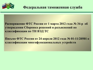 Федеральная таможенная служба



Распоряжение ФТС России от 1 марта 2012 года № 34-р об
утверждении Сборника решений и разъяснений по
классификации по ТН ВЭД ТС

Письмо ФТС России от 24 апреля 2012 года № 01-11/20501 о
классификации многофункциональных устройств
 