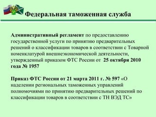 Федеральная таможенная служба

Административный регламент по предоставлению
государственной услуги по принятию предварительных
решений о классификации товаров в соответствии с Товарной
номенклатурой внешнеэкономической деятельности,
утвержденный приказом ФТС России от 25 октября 2010
года № 1957

Приказ ФТС России от 21 марта 2011 г. № 597 «О
наделении региональных таможенных управлений
полномочиями по принятию предварительных решений по
классификации товаров в соответствии с ТН ВЭД ТС»
 