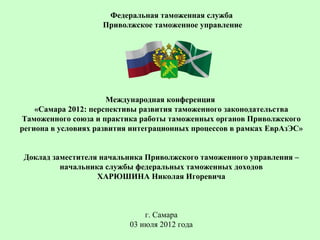 Федеральная таможенная служба
                    Приволжское таможенное управление




                      Международная конференция
    «Самара 2012: перспективы развития таможенного законодательства
Таможенного союза и практика работы таможенных органов Приволжского
региона в условиях развития интеграционных процессов в рамках ЕврАзЭС»


Доклад заместителя начальника Приволжского таможенного управления –
         начальника службы федеральных таможенных доходов
                  ХАРЮШИНА Николая Игоревича



                               г. Самара
                           03 июля 2012 года
 