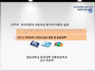 영남대학교 문과대학 언론정보학과
교수 박한우
영남대학교 문과대학 언론정보학과
교수 박한우
12주차 : 하이퍼링크 네트워크 분석의 적용과 실제
1차시: 하이퍼링크 네트워크 분석(Hyperlink NetworkAnalysis)의 적용과
실제
2차시: 빅데이터 시대의 SNS 진화 및 공공정책
 