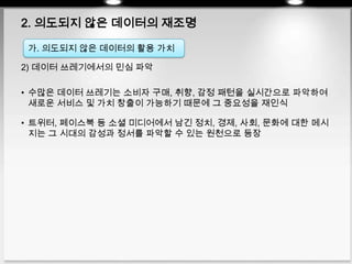2. 의도되지 않은 데이터의 재조명
2) 데이터 쓰레기에서의 민심 파악
• 수많은 데이터 쓰레기는 소비자 구매, 취향, 감정 패턴을 실시간으로 파악하여
새로운 서비스 및 가치 창출이 가능하기 때문에 그 중요성을 재인식
• 트위터, 페이스북 등 소셜 미디어에서 남긴 정치, 경제, 사회, 문화에 대한 메시
지는 그 시대의 감성과 정서를 파악할 수 있는 원천으로 등장
가. 의도되지 않은 데이터의 활용 가치
 