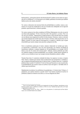 2 El Se˜nor Burns y los Inﬁnitos Monos
Rofomefeofo, ¿poforqu´efe eferefes t´ufu Rofomefeofo?); habr´ıa escrito todos los episo-
dios de Los Simpsons; y, si le buscamos con cuidado, podr´ıamos encontrar que tambi´en
habr´ıa escrito este mismo articulito2
.
No vamos a demostrar este teorema l´ımite de probabilidad, en cambio, vamos a cen-
trarnos en ver qu´e tan complicado es esto en el mundo real, trabajando con la regla del
producto, aproximaciones y n´umeros grandes.
No vamos a pensar en las obras completas de William Shakespeare, tan solo en una de
sus frases m´as populares: “To be or not to be, that is the question.”, es decir, “Ser o no
ser, ´esa es la cuesti´on”. Mantenemos el ingl´es porque es m´as sencillo hacer las cuentas
con un idioma cuya m´aquina de escribir no tiene acentos. Entonces, vamos a convenir
que nuestra m´aquina de escribir tiene s´olo 40 teclas: 26 letras, todas may´usculas, los 10
d´ıgitos, el punto, la coma, signo de interrogaci´on y el espacio; y adem´as, que es igual
de probable que nuestro amigo mono presione cualquiera de ellas.
Esto es much´ısima ayuda para el mono: estamos reduciendo un teclado que inclu-
ye may´usculas y min´usculas a uno con solo may´usculas; nos estamos olvidando de
much´ısimos s´ımbolos y estamos bajando de 128 posibilidades en el teclado ASCII
b´asico a tan solo 40: menos de la tercera parte3
. Adem´as, estamos pidiendo que todos
los s´ımbolos tengan la misma probabilidad: en tu teclado, cuando quieres guardar un
archivo con un nombre al azar, casi siempre termina llam´andose adsasd o aslkdj.
Nuestra frase tiene 41 caracteres contando las letras, los espacios, la coma y el punto
ﬁnal. Vamos a suponer que nuestro mono escribe frases de exactamente 41 s´ımbolos y
que la m´aquina autom´aticamente hace el salto de l´ınea. ¿Cu´antas frases de 41 s´ımbolos
podemos hacer usando 40 s´ımbolos? Como la frase que buscamos es una en particular,
la probabilidad de que nuestro mono la escriba al azar ser´a igual a 1 dividido entre el
n´umero que encontremos.
R´apidamente recordemos los problemas de guardarropa: si Carmen tiene 5 blusas y 3
pantalones ¿de cu´antas maneras se puede vestir? Una manera sencilla de resolver el
problema cuando los n´umeros son chicos, es con un diagrama de ´arbol:
2Este es un tema tambi´en muy recurrido en la imaginaci´on de Jorge Luis Borges, especialmente en dos
hermosos cuentos suyos: La Biblioteca de Babel y El libro de arena. Tambi´en hay algo de ello en El Aleph
y seguramente en algunos m´as.
3Martin Gardner, en One, Two, Three. . . Inﬁnity no es tan generoso y lo calcula para una frase todav´ıa
mayor, con un teclado bastante m´as completo.
 