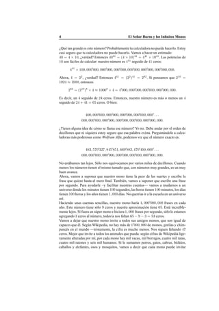 4 El Se˜nor Burns y los Inﬁnitos Monos
¿Qu´e tan grande es este n´umero? Probablemente tu calculadora no puede hacerlo. Estoy
casi seguro que tu calculadora no puede hacerlo. Vamos a hacer un estimado:
40 = 4 × 10, ¿verdad? Entonces 4041
= (4 × 10)41
= 441
× 1041
. Las potencias de
10 son f´aciles de calcular: nuestro n´umero es 441
seguido de 41 ceros:
441
× 100, 000′
000, 000′
000, 000′
000, 000′
000, 000′
000, 000′
000, 000.
Ahora, 4 = 22
, ¿verdad? Entonces 441
= (22
)41
= 282
. Si pensamos que 210
=
1024 ≈ 1000, entonces
282
= (210
)8
× 4 ≈ 10008
× 4 = 4′
000, 000′
000, 000′
000, 000′
000, 000.
Es decir, un 4 seguido de 24 ceros. Entonces, nuestro n´umero es m´as o menos un 4
seguido de 24 + 41 = 65 ceros. O bien:
400, 000′
000, 000′
000, 000′
000, 000′
000, 000′
. . .
000, 000′
000, 000′
000, 000′
000, 000′
000, 000′
000, 000.
¿Tienes alguna idea de c´omo se llama ese n´umero? Yo no. Debe andar por el orden de
decillones que ni siquiera estoy seguro que esa palabra exista. Pregunt´andole a calcu-
ladoras m´as poderosas como Wolfram Alfa, podemos ver que el n´umero exacto es:
483, 570′
327, 845′
851, 669′
882, 470′
400, 000′
. . .
000, 000′
000, 000′
000, 000′
000, 000′
000, 000′
000, 000.
No est´abamos tan lejos. S´olo nos equivocamos por varios miles de decillones. Cuando
menos los n´umeros tienen el mismo tama˜no que, con n´umeros muy grandes, es un muy
buen avance.
Ahora, vamos a suponer que nuestro mono tiene la peor de las suertes y escribe la
frase que quiere hasta el mero ﬁnal. Tambi´en, vamos a suponer que escribe una frase
por segundo. Para ayudarle –y facilitar nuestras cuentas— vamos a mudarnos a un
universo donde los minutos tienen 100 segundos, las horas tienen 100 minutos, los d´ıas
tienen 100 horas y los a˜nos tienen 1, 000 d´ıas. No querr´ıas ir a la escuela en un universo
as´ı.
Haciendo unas cuentas sencillas, nuestro mono har´ıa 1, 000′
000, 000 frases en cada
a˜no. Este n´umero tiene s´olo 9 ceros y nuestra aproximaci´on tiene 65. Est´a incre´ıble-
mente lejos. Si fuera un s´uper mono e hiciera 1, 000 frases por segundo, s´olo le estamos
agregando 3 ceros al n´umero, todav´ıa nos faltan 65 − 9 − 3 = 53 ceros.
Vamos a dejar que nuestro mono invite a todos sus amigos monos, que son igual de
capaces que ´el. Seg´un Wikipedia, no hay m´as de 1′
000, 000 de monos, gorilas y chim-
panc´es en el mundo —tristemente, la cifra es mucho menos. Nos siguen faltando 47
ceros. Mejor que invite a todos los animales que pueda: seg´un cifras de Wikipedia lige-
ramente alteradas por m´ı, por cada mono hay mil vacas, mil borregos, cuatro mil ratas,
cuatro mil ratones y seis mil humanos. Si le sumamos perros, gatos, cabras, b´ufalos,
caballos y elefantes, osos y mosquitos, vamos a decir que cada mono puede invitar
 