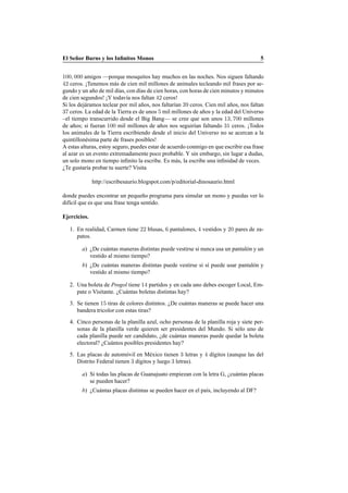 El Se˜nor Burns y los Inﬁnitos Monos 5
100, 000 amigos —porque mosquitos hay muchos en las noches. Nos siguen faltando
42 ceros. ¡Tenemos m´as de cien mil millones de animales tecleando mil frases por se-
gundo y un a˜no de mil d´ıas, con d´ıas de cien horas, con horas de cien minutos y minutos
de cien segundos! ¡Y todav´ıa nos faltan 42 ceros!
Si los dej´aramos teclear por mil a˜nos, nos faltar´ıan 39 ceros. Cien mil a˜nos, nos faltan
37 ceros. La edad de la Tierra es de unos 5 mil millones de a˜nos y la edad del Universo
–el tiempo transcurrido desde el Big Bang— se cree que son unos 13, 700 millones
de a˜nos; si fueran 100 mil millones de a˜nos nos seguir´ıan faltando 31 ceros. ¡Todos
los animales de la Tierra escribiendo desde el inicio del Universo no se acercan a la
quintillon´esima parte de frases posibles!
A estas alturas, estoy seguro, puedes estar de acuerdo conmigo en que escribir esa frase
al azar es un evento extremadamente poco probable. Y sin embargo, sin lugar a dudas,
un solo mono en tiempo inﬁnito la escribe. Es m´as, la escribe una inﬁnidad de veces.
¿Te gustar´ıa probar tu suerte? Visita
http://escribesaurio.blogspot.com/p/editorial-dinosaurio.html
donde puedes encontrar un peque˜no programa para simular un mono y puedas ver lo
dif´ıcil que es que una frase tenga sentido.
Ejercicios.
1. En realidad, Carmen tiene 22 blusas, 6 pantalones, 4 vestidos y 20 pares de za-
patos.
a) ¿De cu´antas maneras distintas puede vestirse si nunca usa un pantal´on y un
vestido al mismo tiempo?
b) ¿De cu´antas maneras distintas puede vestirse si s´ı puede usar pantal´on y
vestido al mismo tiempo?
2. Una boleta de Progol tiene 14 partidos y en cada uno debes escoger Local, Em-
pate o Visitante. ¿Cu´antas boletas distintas hay?
3. Se tienen 15 tiras de colores distintos. ¿De cu´antas maneras se puede hacer una
bandera tricolor con estas tiras?
4. Cinco personas de la planilla azul, ocho personas de la planilla roja y siete per-
sonas de la planilla verde quieren ser presidentes del Mundo. Si s´olo uno de
cada planilla puede ser candidato, ¿de cu´antas maneras puede quedar la boleta
electoral? ¿Cu´antos posibles presidentes hay?
5. Las placas de autom´ovil en M´exico tienen 3 letras y 4 d´ıgitos (aunque las del
Distrito Federal tienen 3 d´ıgitos y luego 3 letras).
a) Si todas las placas de Guanajuato empiezan con la letra G, ¿cu´antas placas
se pueden hacer?
b) ¿Cu´antas placas distintas se pueden hacer en el pa´ıs, incluyendo al DF?
 