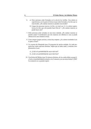 6 El Se˜nor Burns y los Inﬁnitos Monos
6. a) Once personas est´an formadas en la cola de las tortillas. Una se˜nora es
supersticiosa y no le gusta la forma en que est´an formadas y les dice que se
reacomoden. ¿De cu´antas maneras se pueden reacomodar?
b) Llegan dos personas nuevas a la ﬁla y en total son 13. La se˜nora supers-
ticiosa les dice que s´olo pueden hacer ﬁla de 7. ¿De cu´antas maneras se
puede hacer esto?
7. Ocho personas est´an sentadas en una mesa redonda. ¿De cu´antas maneras se
pueden sentar? Consideramos que dos maneras son id´enticas si una se puede
obtener de la otra rotando la mesa.
8. Cinco amigos juegan carreras y nunca hay empates. ¿En cu´antos resultados Luis
le gana a Josu´e?
9. Un examen de Olimpiada tiene 30 preguntas de opci´on m´ultiple. En cada pre-
gunta hay cuatro opciones distintas. Sup´on que no sabes nada y contestas com-
pletamente al azar.
a) ¿Cu´al es la probabilidad de sacar todo mal?
b) ¿Cu´al es la probabilidad de sacar todo bien?
10. Una boleta del Melate tiene 56 n´umeros distintos, de los cuales debes escoger 6.
¿Cu´al es la probabilidad de atinarle a los 6 n´umeros con una ´unica boleta? ¡OJO!
Los n´umeros no se pueden repetir.
 
