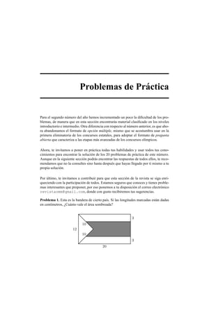 Problemas de Pr´actica
Para el segundo n´umero del a˜no hemos incrementado un poco la diﬁcultad de los pro-
blemas, de manera que en esta secci´on encontrar´as material clasiﬁcado en los niveles
introductorio e intermedio. Otra diferencia con respecto al n´umero anterior, es que aho-
ra abandonamos el formato de opci´on m´ultiple, mismo que se acostumbra usar en la
primera eliminatoria de los concursos estatales, para adoptar el formato de pregunta
abierta que caracteriza a las etapas m´as avanzadas de los concursos ol´ımpicos.
Ahora, te invitamos a poner en pr´actica todas tus habilidades y usar todos tus cono-
cimientos para encontrar la soluci´on de los 20 problemas de pr´actica de este n´umero.
Aunque en la siguiente secci´on podr´as encontrar las respuestas de todos ellos, te reco-
mendamos que no la consultes sino hasta despu´es que hayas llegado por ti mismo a tu
propia soluci´on.
Por ´ultimo, te invitamos a contribuir para que esta secci´on de la revista se siga enri-
queciendo con la participaci´on de todos. Estamos seguros que conoces y tienes proble-
mas interesantes que proponer, por eso ponemos a tu disposici´on el correo electr´onico
revistaomm@gmail.com, donde con gusto recibiremos tus sugerencias.
Problema 1. Esta es la bandera de cierto pa´ıs. Si las longitudes marcadas est´an dadas
en cent´ımetros, ¿Cu´anto vale el ´area sombreada?
20
3
3
12
10
10
 