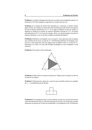 8 Problemas de Pr´actica
Problema 2. ¿Cu´antos tri´angulos hay tales que sus lados tienen longitudes enteras y su
per´ımetro es 30? Dos tri´angulos congruentes se cuentan s´olo una vez.
Problema 3. La familia de Yaneli est´a integrada por 4 personas: el abuelo, mam´a,
pap´a y Yaneli. Si se duplica el monto de la beca mensual que recibe Yaneli, los ingresos
de toda la familia aumentar´an en 5 %. Si en lugar de duplicar la beca de Yaneli, se
duplicara el sueldo de su mam´a, los ingresos familiares crecer´an en 15 %. El mismo
procedimiento da 25 % en el caso de su pap´a. Ahora, ¿en qu´e porcentaje crecer´ıan los
ingresos familiares, si en vez de ello se duplica la pensi´on del abuelo?
Problema 4. Deﬁnimos un tri´angulo cuasi rect´angulo, como aquel que tiene un ´angulo
que no diﬁere de uno recto, en m´as de 15◦
. Similarmente deﬁnimos un tri´angulo cuasi
is´osceles, como aquel que tiene dos ´angulos que no diﬁeren entre s´ı, en m´as de 15◦
.
Determina si es cierto o no que todo tri´angulo acut´angulo es cuasi rect´angulo o cuasi
is´osceles.
Problema 5. Encuentra el ´area sombreada.
1 2
1
2
1
2
Problema 6. Halla todos los n´umeros naturales de 4 d´ıgitos que son iguales al cubo de
la suma de sus d´ıgitos.
Problema 7. Determina los valores de n para los que es posible construir un cuadrado
de n × n ensamblando piezas del tipo:
Problema 8. Una expedici´on desea cruzar el desierto en jeep. En un tramo del camino
existe una distancia de 800 km entre dos estaciones de servicio. En el jeep s´olo se puede
almacenar un m´aximo de 50 litros de combustible y su rendimiento es de 10 kil´ometros
 