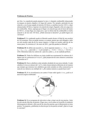 Problemas de Pr´actica 9
por litro. La expedici´on puede preparar la ruta e ir dejando combustible almacenado
en tanques en puntos elegidos a lo largo del camino. Por ejemplo, partiendo de una
estaci´on y con el jeep cargado al m´aximo (50 litros), se podr´ıan recorrer 100 km, dejar
alamacenados 30 litros y regresar a la estaci´on de origen, llegando a ella con carga cero
de combustible. Ahora, suponga que al llegar a la estaci´on que est´a al inicio del tramo
de 800 km, el jeep llega con carga cero y que la oferta total de combustible en dicha
estaci´on es de tan solo 180 litros. ¿Podr´a atravesar el desierto? ¿se podr´a lograr con
140 litros?
Problema 9. Un condenado queda en libertad cuando alcance el ﬁnal de una escalera
de 100 escalones. Pero no puede avanzar a su antojo, puesto que est´a obligado a subir
un solo escal´on cada d´ıa de los meses impares y a bajar un escal´on cada d´ıa de los
meses pares. Si comienza el 1 de enero de 2001, ¿qu´e d´ıa quedar´a en libertad?
Problema 10. Se deﬁne una sucesi´on (an) de la siguiente manera: a1 = 8, a2 = 18, y
an = an−2 ·an−1, para todo n > 2, por ejemplo a3 = 8(18) = 144 y a4 = 18(144) =
2592. Determina todos los valores de n para los cuales an es un cuadrado perfecto.
Problema 11. Todos los tel´efonos en cierta ciudad son exactamente los n´umeros de 8
d´ıgitos que no comienzan en 0 ni en 3. ¿Qu´e proporci´on de estos n´umeros comienzan
y terminan en 5?
Problema 12. Nueve caballeros est´an sentados alrededor de una mesa redonda. A cada
caballero le toca un n´umero del 1 al 9 y todos tienen n´umeros diferentes de tal manera
que siempre que tomemos tres caballeros que est´en sentados en sillas consecutivas, la
suma de sus n´umeros sea m´ultiplo de 3. ¿De cu´antas maneras se puede hacer esto?
Problema 13. Si la circunferencia con centro O tiene radio igual a 1 cm, ¿cu´al es el
´area de la regi´on sombreada?
O
A
B
CD
E
F
Problema 14. En un programa de televisi´on te dan a elegir una de tres puertas. Atr´as
de solo una de ellas hay un premio. Eliges una y con la mano en la perilla el conductor
del programa te detiene y abre una de las otras dos puertas, que evidentemente no tiene
premio. Te pregunta, ¿cambiar´ıas tu elecci´on por la otra puerta cerrada? ¿Qu´e es lo que
te conviene?
 