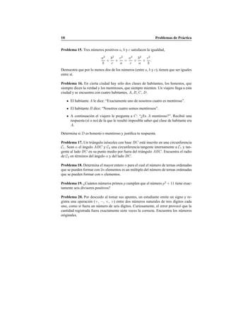 10 Problemas de Pr´actica
Problema 15. Tres n´umeros positivos a, b y c satisfacen la igualdad,
a2
b
+
b2
c
+
c2
a
=
a2
c
+
b2
a
+
c2
b
.
Demuestra que por lo menos dos de los n´umeros (entre a, b y c), tienen que ser iguales
entre s´ı.
Problema 16. En cierta ciudad hay s´olo dos clases de habitantes, los honestos, que
siempre dicen la verdad y los mentirosos, que siempre mienten. Un viajero llega a esta
ciudad y se encuentra con cuatro habitantes, A, B, C, D.
El habitante A le dice: “Exactamente uno de nosotros cuatro es mentiroso”.
El habitante B dice: “Nosotros cuatro somos mentirosos”.
A continuaci´on el viajero le pregunta a C: “¿Es A mentiroso?”. Recibi´o una
respuesta (s´ı o no) de la que le result´o imposible saber qu´e clase de habitante era
A.
Determina si D es honesto o mentiroso y justiﬁca tu respuesta.
Problema 17. Un tri´angulo is´osceles con base BC est´a inscrito en una circunferencia
C1. Sean α el ´angulo ABC y C2 una circunferencia tangente internamente a C1 y tan-
gente al lado BC en su punto medio por fuera del tri´angulo ABC. Encuentra el radio
de C2 en t´erminos del ´angulo α y del lado BC.
Problema 18. Determina el mayor entero n para el cual el n´umero de ternas ordenadas
que se pueden formar con 2n elementos es un m´ultiplo del n´umero de ternas ordenadas
que se pueden formar con n elementos.
Problema 19. ¿Cu´antos n´umeros primos p cumplen que el n´umero p2
+ 11 tiene exac-
tamente seis divisores positivos?
Problema 20. Por descuido al tomar sus apuntes, un estudiante omite un signo y re-
gistra una operaci´on (+, −, ×, ÷) entre dos n´umeros naturales de tres d´ıgitos cada
uno, como si fuera un n´umero de seis d´ıgitos. Curiosamente, el error provoc´o que la
cantidad registrada fuera exactamente siete veces la correcta. Encuentra los n´umeros
originales.
 