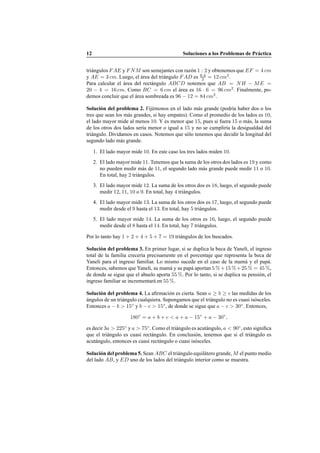 12 Soluciones a los Problemas de Pr´actica
tri´angulos FAE y FNM son semejantes con raz´on 1 : 2 y obtenemos que EF = 4 cm
y AE = 3 cm. Luego, el ´area del tri´angulo FAD es 6·4
2 = 12 cm2
.
Para calcular el ´area del rect´angulo ABCD notemos que AB = NH − ME =
20 − 4 = 16 cm. Como BC = 6 cm el ´area es 16 · 6 = 96 cm2
. Finalmente, po-
demos concluir que el ´area sombreada es 96 − 12 = 84 cm2
.
Soluci´on del problema 2. Fij´emonos en el lado m´as grande (podr´ıa haber dos o los
tres que sean los m´as grandes, si hay empates). Como el promedio de los lados es 10,
el lado mayor mide al menos 10. Y es menor que 15, pues si fuera 15 o m´as, la suma
de los otros dos lados ser´ıa menor o igual a 15 y no se cumplir´ıa la desigualdad del
tri´angulo. Dividamos en casos. Notemos que s´olo tenemos que decidir la longitud del
segundo lado m´as grande.
1. El lado mayor mide 10. En este caso los tres lados miden 10.
2. El lado mayor mide 11. Tenemos que la suma de los otros dos lados es 19 y como
no pueden medir m´as de 11, el segundo lado m´as grande puede medir 11 o 10.
En total, hay 2 tri´angulos.
3. El lado mayor mide 12. La suma de los otros dos es 18, luego, el segundo puede
medir 12, 11, 10 o 9. En total, hay 4 tri´angulos.
4. El lado mayor mide 13. La suma de los otros dos es 17, luego, el segundo puede
medir desde el 9 hasta el 13. En total, hay 5 tri´angulos.
5. El lado mayor mide 14. La suma de los otros es 16, luego, el segundo puede
medir desde el 8 hasta el 14. En total, hay 7 tri´angulos.
Por lo tanto hay 1 + 2 + 4 + 5 + 7 = 19 tri´angulos de los buscados.
Soluci´on del problema 3. En primer lugar, si se duplica la beca de Yaneli, el ingreso
total de la familia crecer´ıa precisamente en el porcentaje que representa la beca de
Yaneli para el ingreso familiar. Lo mismo sucede en el caso de la mam´a y el pap´a.
Entonces, sabemos que Yaneli, su mam´a y su pap´a aportan 5 %+15 %+25 % = 45 %,
de donde se sigue que el abuelo aporta 55 %. Por lo tanto, si se duplica su pensi´on, el
ingreso familiar se incrementar´a en 55 %.
Soluci´on del problema 4. La aﬁrmaci´on es cierta. Sean a ≥ b ≥ c las medidas de los
´angulos de un tri´angulo cualquiera. Supongamos que el tri´angulo no es cuasi is´osceles.
Entonces a − b > 15◦
y b − c > 15◦
, de donde se sigue que a − c > 30◦
. Entonces,
180◦
= a + b + c < a + a − 15◦
+ a − 30◦
,
es decir 3a > 225◦
y a > 75◦
. Como el tri´angulo es acut´angulo, a < 90◦
, esto signiﬁca
que el tri´angulo es cuasi rect´angulo. En conclusi´on, tenemos que si el tri´angulo es
acut´angulo, entonces es cuasi rect´angulo o cuasi is´osceles.
Soluci´on del problema 5. Sean ABC el tri´angulo equil´atero grande, M el punto medio
del lado AB, y ED uno de los lados del tri´angulo interior como se muestra.
 