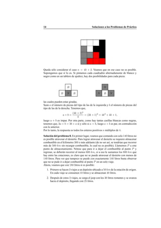 14 Soluciones a los Problemas de Pr´actica
Queda s´olo considerar el caso n = 4k + 2. Veamos que en ese caso no es posible.
Supongamos que s´ı lo es. Si pintamos cada cuadradito alternadamente de blanco y
negro como en un tablero de ajedrez, hay dos posibilidades para cada pieza:
B N B
B
N B N
N
las cuales pueden estar giradas.
Sean a el n´umero de piezas del tipo de las de la izquierda y b el n´umero de piezas del
tipo de las de la derecha. Tenemos que,
a + b =
(4k + 2)2
4
= (2k + 1)2
= 4k2
+ 4k + 1,
luego a + b es impar. Por otra parte, como hay tantas casillas blancas como negras,
tenemos que, 3a + b = 3b + a si y s´olo si a = b, luego a + b es par, en contradicci´on
con lo anterior.
Por lo tanto, la respuesta es todos los enteros positivos n m´ultiplos de 4.
Soluci´on del problema 8. En primer lugar, veamos que contando con solo 140 litros no
es posible atravesar el desierto. Para lograr atravesar el desierto se requiere almacenar
combustible en el kil´ometro 300 o m´as adelante (de no ser as´ı, se tendr´ıan que recorrer
m´as de 500 km sin recargar combustible, lo cual no es posible). Llamemos P a este
punto de almacenamiento. N´otese que para ir a dejar el combustible al punto P y
regresar, se deber´an recorrer al menos 600 km, si a eso le sumamos los 800 km que
hay entre las estaciones, es claro que no se puede atravesar el desierto con menos de
140 litros. Para ver que tampoco se puede con exactamente 140 litros basta observar
que no se pude ir a dejar combustible al punto P en un solo viaje.
Ahora, veamos que con 180 litros s´ı es posible:
1. Primero se hacen 3 viajes a un dep´osito ubicado a 50 km de la estaci´on de origen.
En cada viaje se consumen 10 litros y se almacenan 40 litros.
2. Despu´es de estos 3 viajes, se carga el jeep con los 30 litros restantes y se avanza
hacia el dep´osito, llegando con 25 litros.
 
