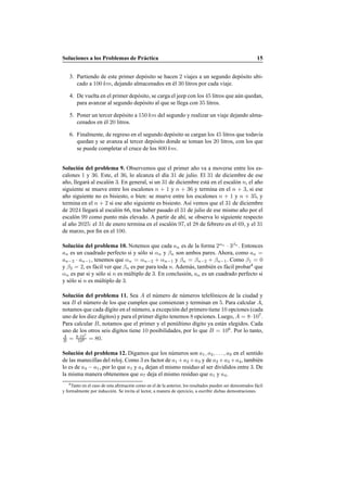Soluciones a los Problemas de Pr´actica 15
3. Partiendo de este primer dep´osito se hacen 2 viajes a un segundo dep´osito ubi-
cado a 100 km, dejando almacenados en ´el 30 litros por cada viaje.
4. De vuelta en el primer dep´osito, se carga el jeep con los 45 litros que a´un quedan,
para avanzar al segundo dep´osito al que se llega con 35 litros.
5. Poner un tercer dep´osito a 150 km del segundo y realizar un viaje dejando alma-
cenados en ´el 20 litros.
6. Finalmente, de regreso en el segundo dep´osito se cargan los 45 litros que todav´ıa
quedan y se avanza al tercer dep´osito donde se toman los 20 litros, con los que
se puede completar el cruce de los 800 km.
Soluci´on del problema 9. Observemos que el primer a˜no va a moverse entre los es-
calones 1 y 36. Este, el 36, lo alcanza el d´ıa 31 de julio. El 31 de diciembre de ese
a˜no, llegar´a al escal´on 3. En general, si un 31 de diciembre est´a en el escal´on n, el a˜no
siguiente se mueve entre los escalones n + 1 y n + 36 y termina en el n + 3, si ese
a˜no siguiente no es bisiesto, o bien: se mueve entre los escalones n + 1 y n + 35, y
termina en el n + 2 si ese a˜no siguiente es bisiesto. As´ı vemos que el 31 de diciembre
de 2024 llegar´a al escal´on 66, tras haber pasado el 31 de julio de ese mismo a˜no por el
escal´on 99 como punto m´as elevado. A partir de ah´ı, se observa lo siguiente respecto
al a˜no 2025: el 31 de enero termina en el escal´on 97, el 28 de febrero en el 69, y el 31
de marzo, por ﬁn en el 100.
Soluci´on del problema 10. Notemos que cada an es de la forma 2αn
· 3βn
. Entonces
an es un cuadrado perfecto si y s´olo si αn y βn son ambos pares. Ahora, como an =
an−2 · an−1, tenemos que αn = αn−2 + αn−1 y βn = βn−2 + βn−1. Como β1 = 0
y β2 = 2, es f´acil ver que βn es par para toda n. Adem´as, tambi´en es f´acil probar4
que
αn es par si y s´olo si n es m´ultiplo de 3. En conclusi´on, an es un cuadrado perfecto si
y s´olo si n es m´ultiplo de 3.
Soluci´on del problema 11. Sea A el n´umero de n´umeros telef´onicos de la ciudad y
sea B el n´umero de los que cumplen que comienzan y terminan en 5. Para calcular A,
notamos que cada d´ıgito en el n´umero, a excepci´on del primero tiene 10 opciones (cada
uno de los diez d´ıgitos) y para el primer d´ıgito tenemos 8 opciones. Luego, A = 8·107
.
Para calcular B, notamos que el primer y el pen´ultimo d´ıgito ya est´an elegidos. Cada
uno de los otros seis d´ıgitos tiene 10 posibilidades, por lo que B = 106
. Por lo tanto,
A
B = 8·107
106 = 80.
Soluci´on del problema 12. Digamos que los n´umeros son a1, a2, . . . , a9 en el sentido
de las manecillas del reloj. Como 3 es factor de a1 +a2 +a3 y de a2 +a3 +a4, tambi´en
lo es de a4 − a1, por lo que a1 y a4 dejan el mismo residuo al ser divididos entre 3. De
la misma manera obtenemos que a7 deja el mismo residuo que a1 y a4.
4Tanto en el caso de esta aﬁrmaci´on como en el de la anterior, los resultados pueden ser demostrados f´acil
y formalmente por inducci´on. Se invita al lector, a manera de ejercicio, a escribir dichas demostraciones.
 