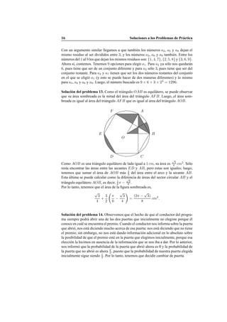 16 Soluciones a los Problemas de Pr´actica
Con un argumento similar llegamos a que tambi´en los n´umeros a2, a5 y a8 dejan el
mismo residuo al ser divididos entre 3, y los n´umeros a3, a6 y a9 tambi´en. Entre los
n´umeros del 1 al 9 los que dejan los mismos residuos son: {1, 4, 7}, {2, 5, 8} y {3, 6, 9}.
Ahora s´ı, contemos. Tenemos 9 opciones para elegir a1. Para a2 ya s´olo nos quedar´an
6, pues tiene que ser de un conjunto diferente y para a3 s´olo 3, pues tiene que ser del
conjunto restante. Para a4 y a7 tienen que ser los dos n´umeros restantes del conjunto
en el que se eligi´o a1 (y esto se puede hacer de dos maneras diferentes) y lo mismo
para a5, a8 y a6 y a9. Luego, el n´umero buscado es 9 × 6 × 3 × 23
= 1296.
Soluci´on del problema 13. Como el tri´angulo OAB es equil´atero, se puede observar
que su ´area sombreada es la mitad del ´area del tri´angulo AFB. Luego, el ´area som-
breada es igual al ´area del tri´angulo AFB que es igual al ´area del tri´angulo AOB.
O
A
B
CD
E
F
Como AOB es una tri´angulo equil´atero de lado igual a 1 cm, su ´area es
√
3
4 cm2
. S´olo
resta encontrar las ´areas entre las secantes ED y AB, pero estas son iguales; luego,
tenemos que sumar el ´area de AOB m´as 3
2 del ´area entre el arco y la secante AB.
Esta ´ultima se puede calcular como la diferencia de ´areas del sector circular AB y el
tri´angulo equil´atero AOB, es decir, 1
6 π −
√
3
4 .
Por lo tanto, tenemos que el ´area de la ﬁgura sombreada es,
√
3
4
+
3
2
Ç
π
6
−
√
3
4
å
=
(2π −
√
3)
8
cm2
.
Soluci´on del problema 14. Observemos que el hecho de que el conductor del progra-
ma siempre podr´a abrir una de las dos puertas que inicialmente no elegiste porque ´el
conoce en cu´al se encuentra el premio. Cuando el conductor nos informa sobre la puerta
que abri´o, nos est´a diciendo mucho acerca de esa puerta: nos est´a diciendo que no tiene
el premio; sin embargo, no nos est´a dando informaci´on adicional en lo absoluto sobre
la posibilidad de que el premio est´e en la puerta que elegimos inicialmente, porque esa
elecci´on la hicimos en ausencia de la informaci´on que se nos iba a dar. Por lo anterior,
nos inform´o que la probabilidad de la puerta que abri´o ahora es 0 y la probabilidad de
la puerta que no abri´o es ahora 2
3 , puesto que la probabilidad de nuestra puerta elegida
inicialmente sigue siendo 1
3 . Por lo tanto, tenemos que decidir cambiar de puerta.
 