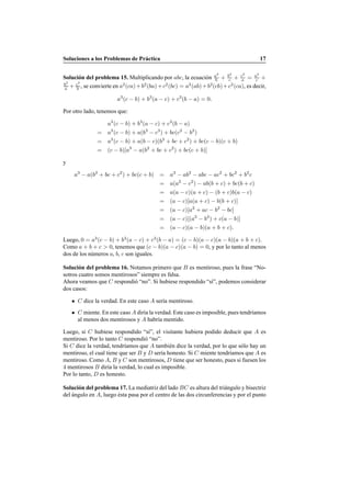 Soluciones a los Problemas de Pr´actica 17
Soluci´on del problema 15. Multiplicando por abc, la ecuaci´on a2
b + b2
c + c2
a = a2
c +
b2
a + c2
b , se convierte en a2
(ca)+b2
(ba)+c2
(bc) = a2
(ab)+b2
(cb)+c2
(ca), es decir,
a3
(c − b) + b3
(a − c) + c3
(b − a) = 0.
Por otro lado, tenemos que:
a3
(c − b) + b3
(a − c) + c3
(b − a)
= a3
(c − b) + a(b3
− c3
) + bc(c2
− b2
)
= a3
(c − b) + a(b − c)(b2
+ bc + c2
) + bc(c − b)(c + b)
= (c − b)[a3
− a(b2
+ bc + c2
) + bc(c + b)]
y
a3
− a(b2
+ bc + c2
) + bc(c + b) = a3
− ab2
− abc − ac2
+ bc2
+ b2
c
= a(a2
− c2
) − ab(b + c) + bc(b + c)
= a(a − c)(a + c) − (b + c)b(a − c)
= (a − c)[a(a + c) − b(b + c)]
= (a − c)[a2
+ ac − b2
− bc]
= (a − c)[(a2
− b2
) + c(a − b)]
= (a − c)(a − b)(a + b + c).
Luego, 0 = a3
(c − b) + b3
(a − c) + c3
(b − a) = (c − b)(a − c)(a − b)(a + b + c).
Como a + b + c > 0, tenemos que (c − b)(a − c)(a − b) = 0, y por lo tanto al menos
dos de los n´umeros a, b, c son iguales.
Soluci´on del problema 16. Notamos primero que B es mentiroso, pues la frase “No-
sotros cuatro somos mentirosos” siempre es falsa.
Ahora veamos que C respondi´o “no”. Si hubiese respondido “s´ı”, podemos considerar
dos casos:
C dice la verdad. En este caso A ser´ıa mentiroso.
C miente. En este caso A dir´ıa la verdad. Este caso es imposible, pues tendr´ıamos
al menos dos mentirosos y A habr´ıa mentido.
Luego, si C hubiese respondido “s´ı”, el visitante hubiera podido deducir que A es
mentiroso. Por lo tanto C respondi´o “no”.
Si C dice la verdad, tendr´ıamos que A tambi´en dice la verdad, por lo que s´olo hay un
mentiroso, el cual tiene que ser B y D ser´ıa honesto. Si C miente tendr´ıamos que A es
mentiroso. Como A, B y C son mentirosos, D tiene que ser honesto, pues si fuesen los
4 mentirosos B dir´ıa la verdad, lo cual es imposible.
Por lo tanto, D es honesto.
Soluci´on del problema 17. La mediatriz del lado BC es altura del tri´angulo y bisectriz
del ´angulo en A, luego ´esta pasa por el centro de las dos circunferencias y por el punto
 