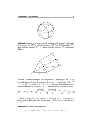 Problemas de Entrenamiento 21
Soluci´on. Por simetr´ıa, el centro del tri´angulo equil´atero es el centro del c´ırculo. Sea O
dicho centro y sean ABC el tri´angulo equil´atero, BCDE uno de los cuadrados, M el
punto medio del segmento BC y N el punto medio del segmento ED, como muestra
la ﬁgura.
O
A B2
M
1
C
E
D
N
Aplicando el teorema de Pit´agoras en el tri´angulo ABM, tenemos que AM =
√
3, y
como el gravicentro O divide al segmento AM en raz´on 2 : 1, tenemos que OM =
√
3
3
y ON =
√
3
3 + 2. Adem´as, NE = MB = 1. Finalmente, aplicamos de nuevo el
teorema de Pit´agoras en el tri´angulo ONE, y obtenemos que el radio buscado mide,
OE = NE2 + ON2 = 2
€
4 + 2
√
3
3
= 2
€
(1 +
√
3)2
3
=
2(1 +
√
3)
√
3
=
2
3
(3+
√
3).
Problema 2. (Intermedio) Sea n un entero positivo par y sean a, b enteros positivos
primos relativos. Determina todos los valores de a y b tales que a + b sea divisor de
an
+ bn
.
Soluci´on. Como n es par, podemos escribir,
an
− bn
= (a2
− b2
)(an−2
+ an−4
b2
+ · · · + a2
bn−4
+ bn−2
).
 