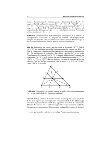 22 Problemas de Entrenamiento
Como a + b es divisor de a2
− b2
, tenemos que a + b tambi´en es divisor de an
− bn
.
Luego, a+b divide tambi´en a los n´umeros 2an
= (an
+bn
)+(an
−bn
) y 2bn
= (an
+
bn
) − (an
− bn
). Como a y b son primos relativos, se sigue que mcd(2an
, 2bn
) = 2.
Luego, a + b es divisor de 2, y de aqu´ı la ´unica posibilidad es a = b = 1, pues a y b
son positivos. Por ´ultimo, es claro que a = b = 1 satisfacen el problema. Por lo tanto,
la ´unica soluci´on es a = 1 y b = 1.
Problema 3. (Intermedio) Sean ABC un tri´angulo y P un punto en su interior. Las
rectas paralelas a los lados de ABC que pasan por P dividen a este tri´angulo en tres
tri´angulos m´as peque˜nos y tres cuadril´ateros con v´ertice com´un P. Demuestra que si
dos de estos cuadril´ateros son rombos, entonces el tercero tambi´en lo es.
Soluci´on. Supongamos que los tres cuadril´ateros que se forman son AHPI, BJPK
y CLPM. Sin p´erdida de generalidad, supongamos que los rombos son AHPI y
BJPK. En un rombo cada diagonal biseca a su ´angulo correspondiente, de modo que
AP y BP son bisectrices de los ´angulos ∠A y ∠B en el tri´angulo ABC. De este modo,
P es el incentro del tri´angulo ABC y CP es bisectriz del ´angulo en C. Adem´as, por
construcci´on, CLPM es paralelogramo. As´ı, usando paralelas tenemos que, ∠LPC =
∠PCM = ∠PCL = ∠MPC. De este modo, por el criterio de congruencia ALA los
tri´angulos PLC y PMC son congruentes, y por lo tanto PM = MC = CL = LP.
Luego, CLPM es un rombo.
A B
C
P
I
H
L
K
J
M
Problema 4. (Intermedio) ¿De cu´antas maneras se pueden colocar dos cuadrados de
2 × 2 en una cuadr´ıcula de 5 × 5 sin que se traslapen?
Soluci´on. Primero contemos de cu´antas maneras podemos poner los dos cuadrados
de 2 × 2 sin importar que se traslapen. Para poner un cuadrado de 2 × 2 basta elegir
cu´al ser´a la esquina superior izquierda. Esto lo podemos hacer de 4 · 4 = 16 maneras
diferentes. As´ı tenemos 16
2 = 120 formas de poner los dos cuadrados en la cuadr´ıcula.
Ahora contemos cu´antas de esas 120 maneras son traslapes. Hay traslapes de dos tipos:
Los que tienen dos cuadrados en su traslape. Pueden ser de dos maneras:
 