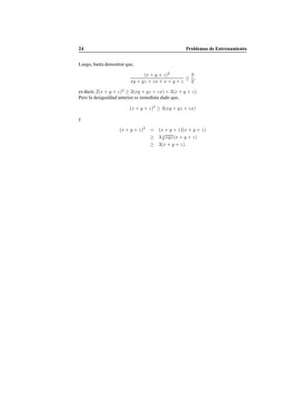 24 Problemas de Entrenamiento
Luego, basta demostrar que,
(x + y + z)2
xy + yz + zx + x + y + z
≥
3
2
,
es decir, 2(x + y + z)2
≥ 3(xy + yz + zx) + 3(x + y + z).
Pero la desigualdad anterior es inmediata dado que,
(x + y + z)2
≥ 3(xy + yz + zx)
y
(x + y + z)2
= (x + y + z)(x + y + z)
≥ 3 3
√
xyz(x + y + z)
≥ 3(x + y + z).
 