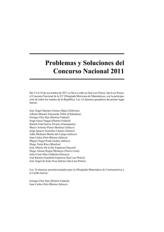 Problemas y Soluciones del
Concurso Nacional 2011
Del 13 al 19 de noviembre de 2011 se llev´o a cabo en San Luis Potos´ı, San Luis Potos´ı,
el Concurso Nacional de la 25a
Olimpiada Mexicana de Matem´aticas, con la participa-
ci´on de todos los estados de la Rep´ublica. Los 16 alumnos ganadores del primer lugar
fueron:
Jos´e ´Angel S´anchez G´omez (Baja California)
Alberto Manuel Astiazar´an Tob´ın (Chihuahua)
Enrique Chiu Han (Distrito Federal)
Jorge Garza Vargas (Distrito Federal)
Ram´on Iv´an Garc´ıa ´Alvarez (Guanajuato)
Marco Antonio Flores Mart´ınez (Jalisco)
Jorge Ignacio Gonz´alez C´azares (Jalisco)
Ad´an Medrano Mart´ın del Campo (Jalisco)
Juan Carlos Ortiz Rhoton (Jalisco)
Miguel ´Angel Prado Godoy (Jalisco)
Diego Ter´an R´ıos (Morelos)
Jos´e Alberto De la Paz Espinosa (Nayarit)
Diego Alonso Roque Montoya (Nuevo Le´on)
Julio C´esar D´ıaz Calder´on (Oaxaca)
Jos´e Ram´on Guardiola Espinosa (San Luis Potos´ı)
Jos´e ´Angel de Jes´us Sosa Salinas (San Luis Potos´ı)
Los 10 alumnos preseleccionados para la Olimpiada Matem´atica de Centroam´erica y
el Caribe fueron:
Enrique Chiu Han (Distrito Federal)
Juan Carlos Ortiz Rhoton (Jalisco)
 