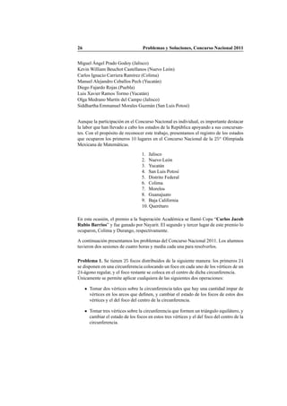 26 Problemas y Soluciones, Concurso Nacional 2011
Miguel ´Angel Prado Godoy (Jalisco)
Kevin William Beuchot Castellanos (Nuevo Le´on)
Carlos Ignacio Carriera Ram´ırez (Colima)
Manuel Alejandro Ceballos Pech (Yucat´an)
Diego Fajardo Rojas (Puebla)
Luis Xavier Ramos Tormo (Yucat´an)
Olga Medrano Mart´ın del Campo (Jalisco)
Siddhartha Emmanuel Morales Guzm´an (San Luis Potos´ı)
Aunque la participaci´on en el Concurso Nacional es individual, es importante destacar
la labor que han llevado a cabo los estados de la Rep´ublica apoyando a sus concursan-
tes. Con el prop´osito de reconocer este trabajo, presentamos el registro de los estados
que ocuparon los primeros 10 lugares en el Concurso Nacional de la 25a
Olimpiada
Mexicana de Matem´aticas.
1. Jalisco
2. Nuevo Le´on
3. Yucat´an
4. San Luis Potos´ı
5. Distrito Federal
6. Colima
7. Morelos
8. Guanajuato
9. Baja California
10. Quer´etaro
En esta ocasi´on, el premio a la Superaci´on Acad´emica se llam´o Copa “Carlos Jacob
Rubio Barrios” y fue ganado por Nayarit. El segundo y tercer lugar de este premio lo
ocuparon, Colima y Durango, respectivamente.
A continuaci´on presentamos los problemas del Concurso Nacional 2011. Los alumnos
tuvieron dos sesiones de cuatro horas y media cada una para resolverlos.
Problema 1. Se tienen 25 focos distribuidos de la siguiente manera: los primeros 24
se disponen en una circunferencia colocando un foco en cada uno de los v´ertices de un
24-´agono regular, y el foco restante se coloca en el centro de dicha circunferencia.
´Unicamente se permite aplicar cualquiera de las siguientes dos operaciones:
Tomar dos v´ertices sobre la circunferencia tales que hay una cantidad impar de
v´ertices en los arcos que deﬁnen, y cambiar el estado de los focos de estos dos
v´ertices y el del foco del centro de la circunferencia.
Tomar tres v´ertices sobre la circunferencia que formen un tri´angulo equil´atero, y
cambiar el estado de los focos en estos tres v´ertices y el del foco del centro de la
circunferencia.
 
