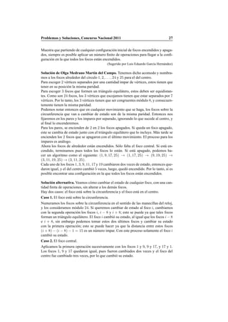Problemas y Soluciones, Concurso Nacional 2011 27
Muestra que partiendo de cualquier conﬁguraci´on inicial de focos encendidos y apaga-
dos, siempre es posible aplicar un n´umero ﬁnito de operaciones para llegar a la conﬁ-
guraci´on en la que todos los focos est´an encendidos.
(Sugerido por Luis Eduardo Garc´ıa Hern´andez)
Soluci´on de Olga Medrano Mart´ın del Campo. Tenemos dicho acomodo y nombra-
mos a los focos alrededor del c´ırculo 1, 2, . . . , 24 y 25 para el del centro.
Para escoger 2 v´ertices separados por una cantidad impar de v´ertices, estos tienen que
tener en su posici´on la misma paridad.
Para escoger 3 focos que formen un tri´angulo equil´atero, estos deben ser equidistan-
tes. Como son 24 focos, los 3 v´ertices que escojamos tienen que estar separados por 7
v´ertices. Por lo tanto, los 3 v´ertices tienen que ser congruentes m´odulo 8, y consecuen-
temente tienen la misma paridad.
Podemos notar entonces que en cualquier movimiento que se haga, los focos sobre la
circunferencia que van a cambiar de estado son de la misma paridad. Entonces nos
ﬁjaremos en los pares y los impares por separado, ignorando lo que sucede al centro, y
al ﬁnal lo encenderemos.
Para los pares, se encienden de 2 en 2 los focos apagados. Si queda un foco apagado,
este se cambia de estado junto con el tri´angulo equil´atero que lo incluye. M´as tarde se
encienden los 2 focos que se apagaron con el ´ultimo movimiento. El proceso para los
impares es an´alogo.
Ahora los focos de alrededor est´an encendidos. S´olo falta el foco central. Si est´a en-
cendido, terminamos pues todos los focos lo est´an. Si est´a apagado, podemos ha-
cer un algoritmo como el siguiente: (1, 9, 17, 25) → (1, 17, 25) → (9, 19, 25) →
(3, 11, 19, 25) → (3, 11, 25).
Cada uno de los focos 1, 3, 9, 11, 17 y 19 cambiaron dos veces de estado, entonces que-
daron igual, y el del centro cambi´o 5 veces, luego, qued´o encendido. Por lo tanto, s´ı es
posible encontrar una conﬁguraci´on en la que todos los focos est´an encendidos.
Soluci´on alternativa. Veamos c´omo cambiar el estado de cualquier foco, con una can-
tidad ﬁnita de operaciones, sin alterar a los dem´as focos.
Hay dos casos: el foco est´a sobre la circunferencia y el foco est´a en el centro.
Caso 1. El foco est´a sobre la circunferencia.
Numeramos los focos sobre la circunferencia en el sentido de las manecillas del reloj,
y los consideramos m´odulo 24. Si queremos cambiar de estado al foco i, cambiamos
con la segunda operaci´on los focos i, i − 8 y i + 8; esto se puede ya que tales focos
forman un tri´angulo equil´atero. El foco i cambi´o su estado, al igual que los focos i − 8
e i + 8, sin embargo podemos tomar estos dos ´ultimos focos y cambiar su estado
con la primera operaci´on; esto se puede hacer ya que la distancia entre estos focos
(i + 8) − (i − 8) − 1 = 15 es un n´umero impar. Con este proceso solamente el foco i
cambi´o su estado.
Caso 2. El foco central.
Aplicamos la primera operaci´on sucesivamente con los focos 1 y 9, 9 y 17, y 17 y 1.
Los focos 1, 9 y 17 quedaron igual, pues fueron cambiados dos veces y el foco del
centro fue cambiado tres veces, por lo que cambi´o su estado.
 