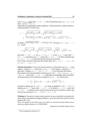 Problemas y Soluciones, Concurso Nacional 2011 31
Caso 2: ai = −1 para todo i = 1, 2, . . ., n. De (3) obtenemos que a1a2 · · · an = 1, es
decir, n
|a1a2 · · · an| = 1.
Aplicando las desigualdades media cuadr´atica - media aritm´etica y media aritm´etica -
media geom´etrica6
, tenemos que,
1 =
€
a2
1 + a2
2 + · · · + a2
n
n
=
€
|a1|2 + |a2|2 + · · · + |an|2
n
≥
|a1| + |a2| + · · · + |an|
n
≥ n
»
|a1||a2| · · · |an| = n
»
|a1a2 · · · an| = 1,
de donde
»
|a1|2+|a2|2+···+|an|2
n = |a1|+|a2|+···+|an|
n . De aqu´ı, |a1| = |a2| = · · · =
|an|. Luego,
1 =
€
a2
1 + · · · + a2
n
n
=
€
|a1|2 + · · · + |an|2
n
=
€
n|ai|2
n
=
»
|ai|2 = |ai|
para todo i = 1, 2, . . ., n. As´ı, ai = 1 o ai = −1. Como ai = −1 para todo i =
1, 2, . . ., n, concluimos que ai = 1 para todo i = 1, 2, . . . , n. Es f´acil comprobar que
a1 = a2 = · · · an = 1 es una soluci´on del sistema de ecuaciones.
Por lo tanto, las ´unicas soluciones del sistema dado son a1 = a2 = · · · = an = 1 y
a1 = a2 = · · · = an = −1.
Soluci´on alternativa. Como en la soluci´on anterior, es f´acil probar que si aj = 1 para
alguna j, entonces ai = 1 para toda i, y si aj = −1 para alguna j, entonces ai = −1
para toda i. Adem´as, (1, 1, . . ., 1) y (−1, −1, . . ., −1) son soluciones del sistema.
De acuerdo con la soluci´on anterior, tenemos que a2
1+a2
2+· · ·+a2
n = n y a1a2 · · · an =
1 si ai = −1 para todo i = 1, 2, . . ., n. Aplicando la desigualdad media aritm´etica-
media geom´etrica con los n´umeros no negativos a2
1, a2
2, . . . , a2
n, tenemos que,
1 =
n
n
=
1
n
(a2
1 + a2
2 + · · · + a2
n) ≥ n
»
a2
1a2
2 · · · a2
n = 1,
de donde se obtiene que a2
1 = a2
2 = · · · = a2
n, luego, la igualdad a2
1 +a2
2 +· · ·+a2
n = n
implica que a2
i = 1 para todo i = 1, 2, . . ., n, de donde ai = 1 o −1 para todo
i = 1, 2, . . . , n. Entonces, por la primera observaci´on de esta soluci´on, tenemos que
s´olo hay dos soluciones: (1, 1, . . . , 1) y (−1, −1, . . ., −1).
Problema 4. Encuentra el menor entero positivo tal que al escribirlo en notaci´on de-
cimal utiliza exactamente dos d´ıgitos distintos y que es divisible entre cada uno de los
n´umeros del 1 al 9.
Nota: Un ejemplo de un n´umero que al escribirlo en notaci´on decimal utiliza exacta-
mente dos d´ıgitos distintos es el 2202022002.
(Sugerido por Fernando Campos Garc´ıa)
6Ver en el ap´endice los Teoremas 3 y 2.
 
