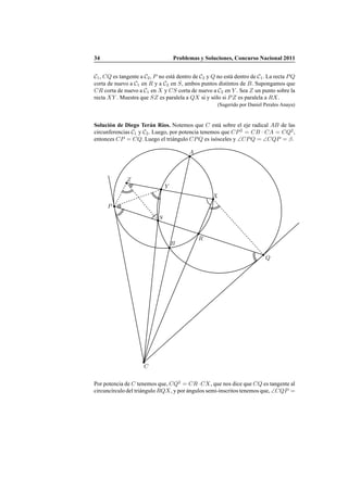 34 Problemas y Soluciones, Concurso Nacional 2011
C1, CQ es tangente a C2, P no est´a dentro de C2 y Q no est´a dentro de C1. La recta PQ
corta de nuevo a C1 en R y a C2 en S, ambos puntos distintos de B. Supongamos que
CR corta de nuevo a C1 en X y CS corta de nuevo a C2 en Y . Sea Z un punto sobre la
recta XY . Muestra que SZ es paralela a QX si y s´olo si PZ es paralela a RX.
(Sugerido por Daniel Perales Anaya)
Soluci´on de Diego Ter´an R´ıos. Notemos que C est´a sobre el eje radical AB de las
circunferencias C1 y C2. Luego, por potencia tenemos que CP2
= CB · CA = CQ2
,
entonces CP = CQ. Luego el tri´angulo CPQ es is´osceles y ∠CPQ = ∠CQP = β.
A
B
C
P
Q
S
R
X
Y
Z
Por potencia de C tenemos que, CQ2
= CR·CX, que nos dice que CQ es tangente al
circunc´ırculo del tri´angulo RQX, y por ´angulos semi-inscritos tenemos que, ∠CQP =
 