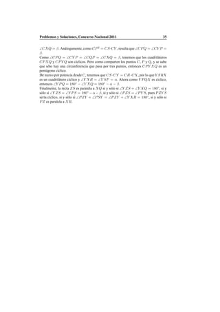 Problemas y Soluciones, Concurso Nacional 2011 35
∠CXQ = β. An´alogamente,como CP2
= CS·CY , resulta que ∠CPQ = ∠CY P =
β.
Como ∠CPQ = ∠CY P = ∠CQP = ∠CXQ = β, tenemos que los cuadril´ateros
CPXQ y CPY Q son c´ıclicos. Pero como comparten los puntos C, P y Q, y se sabe
que s´olo hay una circunferencia que pasa por tres puntos, entonces CPY XQ es un
pent´agono c´ıclico.
De nuevo por potencia desde C, tenemos que CS ·CY = CR·CX, por lo que Y SRX
es un cuadril´atero c´ıclico y ∠Y XR = ∠Y SP = α. Ahora como Y PQX es c´ıclico,
entonces ∠Y PQ = 180◦
− ∠Y XQ = 180◦
− α − β.
Finalmente, la recta ZS es paralela a XQ si y s´olo si ∠Y ZS + ∠Y XQ = 180◦
, si y
s´olo si ∠Y ZS = ∠Y PS = 180◦
− α − β, si y s´olo si ∠PZS = ∠PY S, pues PZY S
ser´ıa c´ıclico, si y s´olo si ∠PZY + ∠PSY = ∠PZY + ∠Y XR = 180◦
, si y s´olo si
PZ es paralela a XR.
 