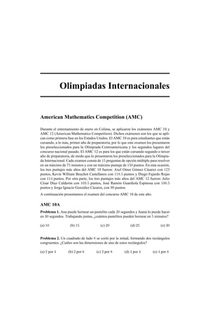 Olimpiadas Internacionales
American Mathematics Competition (AMC)
Durante el entrenamiento de enero en Colima, se aplicaron los ex´amenes AMC 10 y
AMC 12 (American Mathematics Competition). Dichos ex´amenes son los que se apli-
can como primera fase en los Estados Unidos. El AMC 10 es para estudiantes que est´an
cursando, a lo m´as, primer a˜no de preparatoria, por lo que este examen los presentaron
los preseleccionados para la Olimpiada Centroamericana y los segundos lugares del
concurso nacional pasado. El AMC 12 es para los que est´an cursando segundo o tercer
a˜no de preparatoria, de modo que lo presentaron los preseleccionados para la Olimpia-
da Internacional. Cada examen consta de 15 preguntas de opci´on m´ultiple para resolver
en un m´aximo de 75 minutos y con un m´aximo puntaje de 150 puntos. En esta ocasi´on,
los tres puntajes m´as altos del AMC 10 fueron: Axel Omer G´omez C´asarez con 123
puntos, Kevin William Beuchot Castellanos con 118.5 puntos y Diego Fajardo Rojas
con 114 puntos. Por otra parte, los tres puntajes m´as altos del AMC 12 fueron: Julio
C´esar D´ıaz Calder´on con 103.5 puntos, Jos´e Ram´on Guardiola Espinosa con 100.5
puntos y Jorge Ignacio Gonz´alez C´azares, con 99 puntos.
A continuaci´on presentamos el examen del concurso AMC 10 de este a˜no.
AMC 10A
Problema 1. Ana puede hornear un pastelito cada 20 segundos y Juana lo puede hacer
en 30 segundos. Trabajando juntas, ¿cu´antos pastelitos pueden hornear en 5 minutos?
(a) 10 (b) 15 (c) 20 (d) 25 (e) 30
Problema 2. Un cuadrado de lado 8 se cort´o por la mitad, formando dos rect´angulos
congruentes. ¿Cu´ales son las dimensiones de uno de estos rect´angulos?
(a) 2 por 4 (b) 2 por 6 (c) 2 por 8 (d) 4 por 4 (e) 4 por 8
 
