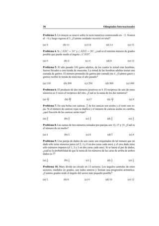 38 Olimpiadas Internacionales
Problema 3. Un insecto se mueve sobre la recta num´erica comenzando en −2. Avanza
al −6 y luego regresa al 5. ¿Cu´antas unidades recorri´o en total?
(a) 9 (b) 11 (c) 13 (d) 14 (e) 15
Problema 4. Si ∠ABC = 24◦
y ∠ABD = 20◦
, ¿cu´al es el m´ınimo n´umero de grados
posible que puede medir el ´angulo ∠CBD?
(a) 0 (b) 2 (c) 4 (d) 6 (e) 12
Problema 5. El a˜no pasado 100 gatos adultos, de los cuales la mitad eran hembras,
fueron llevados a una tienda de mascotas. La mitad de las hembras adultas ten´ıan una
camada de gatitos. El n´umero promedio de gatitos por camada era 4. ¿Cu´antos gatos y
gatitos recibi´o la tienda de mascotas el a˜no pasado?
(a) 150 (b) 200 (c) 250 (d) 300 (e) 400
Problema 6. El producto de dos n´umeros positivos es 9. El rec´ıproco de uno de estos
n´umeros es 4 veces el rec´ıproco del otro. ¿Cu´al es la suma de los dos n´umeros?
(a) 10
3 (b) 20
3 (c) 7 (d) 15
2 (e) 8
Problema 7. En una bolsa con canicas, 3
5 de los canicas son azules y el resto son ro-
jas. Si el n´umero de canicas rojas se duplica y el n´umero de canicas azules no cambia,
¿qu´e fracci´on de las canicas ser´an rojas?
(a) 2
5 (b) 3
7 (c) 4
7 (d) 3
5 (e) 4
5
Problema 8. Las sumas de tres n´umeros tomados por parejas son 12, 17 y 19. ¿Cu´al es
el n´umero de en medio?
(a) 4 (b) 5 (c) 6 (d) 7 (e) 8
Problema 9. Una pareja de dados de seis caras son etiquetados de tal manera que un
dado s´olo tiene n´umeros pares (el 2, 4 y 6 en dos caras cada uno), y el otro dado tiene
s´olo n´umeros impares (el 1, 3 y 5 en dos caras cada uno). Si se lanza el par de dados,
¿cu´al es la probabilidad de que la suma de los n´umeros de las caras de arriba de ambos
dados es 7?
(a) 1
6 (b) 1
5 (c) 1
4 (d) 1
3 (e) 1
2
Problema 10. Mary divide un c´ırculo en 12 sectores. Los ´angulos centrales de estos
sectores, medidos en grados, son todos enteros y forman una progresi´on aritm´etica.
¿Cu´antos grados mide el ´angulo del sector m´as peque˜no posible?
(a) 5 (b) 6 (c) 8 (d) 10 (e) 12
 