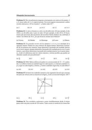 Olimpiadas Internacionales 39
Problema 11. Dos circunferencias tangentes externamente con centros en los puntos A
y B, tienen radios de 5 y 3, respectivamente. Una recta tangente externamente a ambos
c´ırculos intersecta a AB en el punto C. ¿Cu´anto mide BC?
(a) 4 (b) 4.8 (c) 10.2 (d) 12 (e) 14.4
Problema 12. Un a˜no es bisiesto si y s´olo si es divisible entre 400 (por ejemplo, el a˜no
2000) o es divisible entre 4 pero no entre 100 (por ejemplo, el a˜no 2012). El bicen-
tenario del aniversario del nacimiento del novelista Charles Dickens fue celebrado el
martes 7 de febrero de 2012. ¿En qu´e d´ıa de la semana naci´o Dickens?
(a) Viernes (b) S´abado (c) Domingo (d) Lunes (e) Martes
Problema 13. Un promedio iterativo de los n´umeros 1, 2, 3, 4 y 5 es calculado de la
siguiente manera. Ordena los cinco n´umeros de alguna manera. Determina el prome-
dio de los primeros dos n´umeros, luego determina el promedio del resultado anterior
con el tercer n´umero, despu´es determina el promedio del resultado previo con el cuarto
n´umero, y por ´ultimo determina el promedio del resultado anterior con el quinto n´ume-
ro. ¿Cu´al es la diferencia entre los valores m´aximo y m´ınimo posibles que pueden ser
obtenidos usando este procedimiento?
(a) 31
16 (b) 2 (c) 17
8 (d) 3 (e) 65
16
Problema 14. Pablo fabrica tableros de ajedrez no convencionales de 31 × 31 cuadra-
dos. Los tableros tienen un cuadrado negro en cada esquina y se alternan cuadrados ro-
jo y negro en cada rengl´on y columna. ¿Cu´antos cuadrados negros hay en cada tablero?
(a) 480 (b) 481 (c) 482 (d) 483 (e) 484
Problema 15. Se tienen tres cuadrados unitarios y dos segmentos de recta que conectan
dos pares de v´ertices como se muestra en la ﬁgura. ¿Cu´al es el ´area del tri´angulo ABC?
A B
C
(a) 1
6 (b) 1
5 (c) 2
9 (d) 1
3 (e)
√
2
4
Problema 16. Tres corredores comienzan a correr simult´aneamente desde el mismo
punto sobre una pista circular de 500 metros. Todos corren en sentido de las manecillas
 
