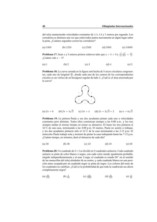 40 Olimpiadas Internacionales
del reloj manteniendo velocidades constantes de 4.4, 4.8 y 5 metros por segundo. Los
corredores se detienen una vez que est´en todos juntos nuevamente en alg´un lugar sobre
la pista. ¿Cu´antos segundos corren los corredores?
(a) 1000 (b) 1250 (c) 2500 (d) 5000 (e) 10000
Problema 17. Sean a y b enteros primos relativos tales que a > b > 0 y a3
−b3
(a−b)3 = 73
3 .
¿Cu´anto vale a − b?
(a) 1 (b) 2 (c) 3 (d) 4 (e) 5
Problema 18. La curva cerrada en la ﬁgura est´a hecha de 9 arcos circulares congruen-
tes, cada uno de longitud 2π
3 , donde cada uno de los centros de los correspondientes
c´ırculos es un v´ertice de un hex´agono regular de lado 2. ¿Cu´al es el ´area encerrada por
la curva?
(a) 2π + 6 (b) 2π + 4
√
3 (c) 3π + 4 (d) 2π + 3
√
3 + 2 (e) π + 6
√
3
Problema 19. La pintora Paula y sus dos ayudantes pintan cada uno a velocidades
constantes pero distintas. Todos ellos comienzan siempre a las 8:00 a.m., y los tres
siempre tardan el mismo tiempo en tomar su almuerzo. El lunes los tres pintaron el
50 % de una casa, terminando a las 4:00 p.m. El martes, Paula no asisti´o a trabajar,
y los dos ayudantes pintaron s´olo el 24 % de la casa terminando a las 2:12 p.m. El
mi´ercoles Paula trabaj´o sola y termin´o de pintar la casa trabajando hasta las 7:12 p.m.
¿Cu´anto tiempo, en minutos, dur´o el almuerzo de cada d´ıa?
(a) 30 (b) 36 (c) 42 (d) 48 (e) 60
Problema 20. Un cuadrado de 3×3 se dividi´o en 9 cuadrados unitarios. Cada cuadrado
unitario se pinta de color blanco o negro, con cada color siendo igualmente probable,
elegido independientemente y al azar. Luego, el cuadrado es rotado 90◦
en el sentido
de las manecillas del reloj alrededor de su centro, y cada cuadrado blanco en una posi-
ci´on antes ocupada por un cuadrado negro se pinta de negro. Los colores del resto de
los cuadrados no cambian. ¿Cu´al es la probabilidad de que toda la cuadr´ıcula sea ahora
completamente negra?
(a) 49
512 (b) 7
64 (c) 121
1024 (d) 81
512 (e) 9
32
 